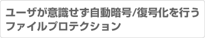 ユーザが意識せず自動暗号/復号化を行うファイルプロテクション